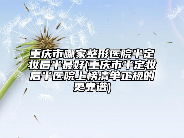 重庆市哪家整形医院半定妆眉半最好(重庆市半定妆眉半医院上榜清单正规的更靠谱)
