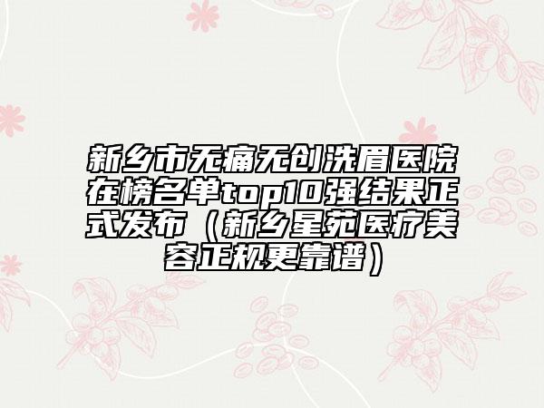 新乡市无痛无创洗眉医院在榜名单top10强结果正式发布（新乡星苑医疗美容正规更靠谱）