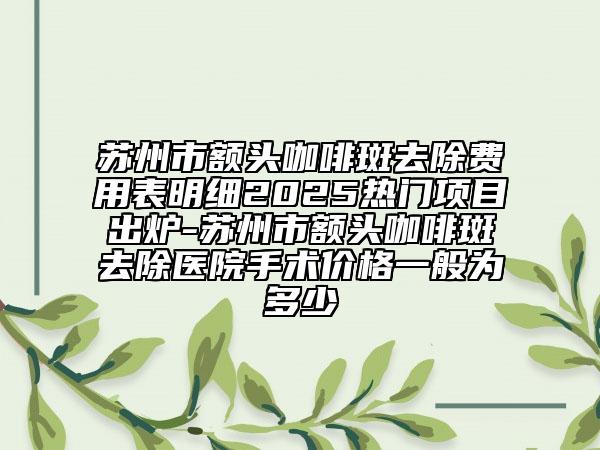 苏州市额头咖啡斑去除费用表明细2025热门项目出炉-苏州市额头咖啡斑去除医院手术价格一般为多少