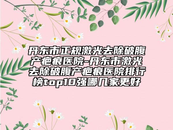 丹东市正规激光去除破腹产疤痕医院-丹东市激光去除破腹产疤痕医院排行榜top10强哪几家更好