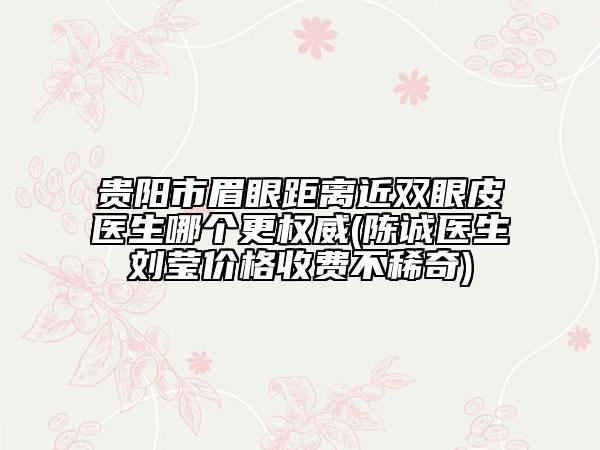 贵阳市眉眼距离近双眼皮医生哪个更权威(陈诚医生刘莹价格收费不稀奇)