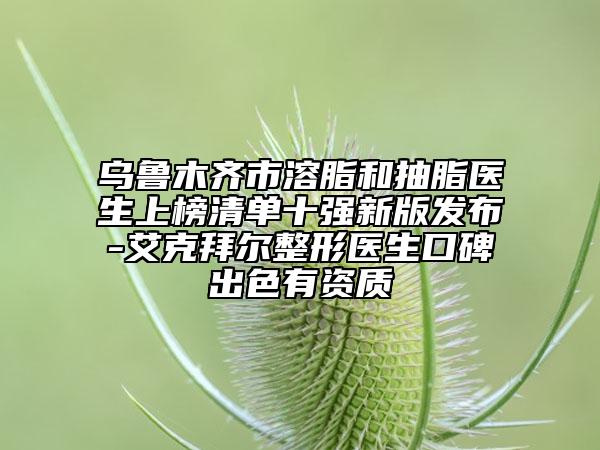 乌鲁木齐市溶脂和抽脂医生上榜清单十强新版发布-艾克拜尔整形医生口碑出色有资质