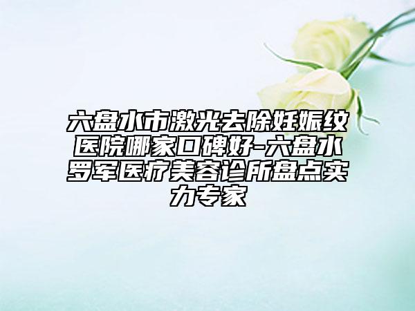 六盘水市激光去除妊娠纹医院哪家口碑好-六盘水罗军医疗美容诊所盘点实力专家