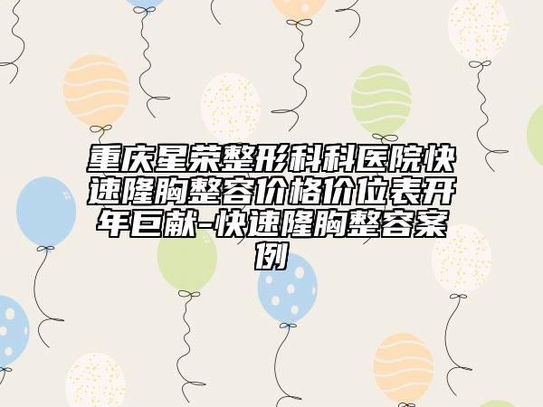 重庆星荣整形科科医院快速隆胸整容价格价位表开年巨献-快速隆胸整容案例