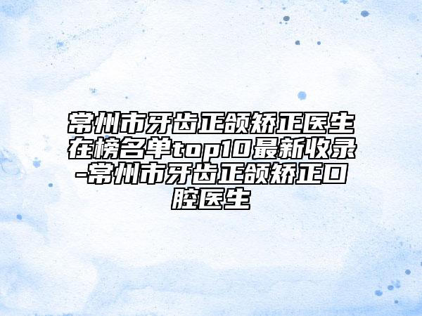 常州市牙齿正颌矫正医生在榜名单top10最新收录-常州市牙齿正颌矫正口腔医生
