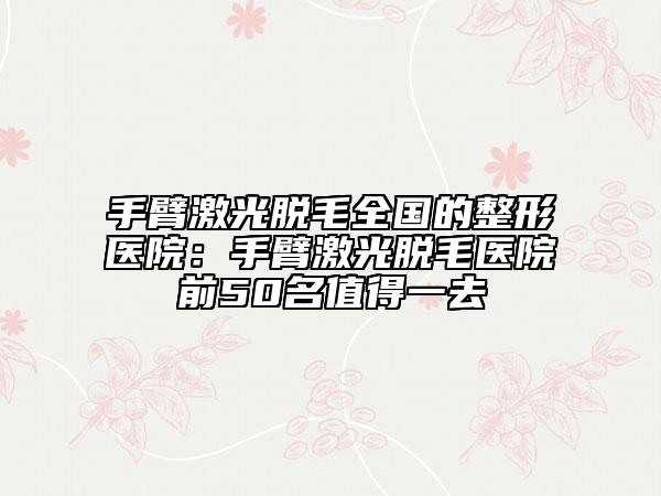 手臂激光脱毛全国的整形医院：手臂激光脱毛医院前50名值得一去