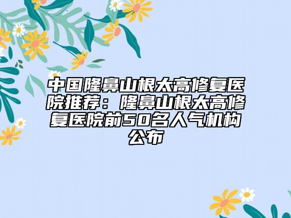 中国隆鼻山根太高修复医院推荐：隆鼻山根太高修复医院前50名人气机构公布