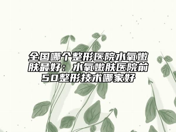 全国哪个整形医院水氧嫩肤最好：水氧嫩肤医院前50整形技术哪家好