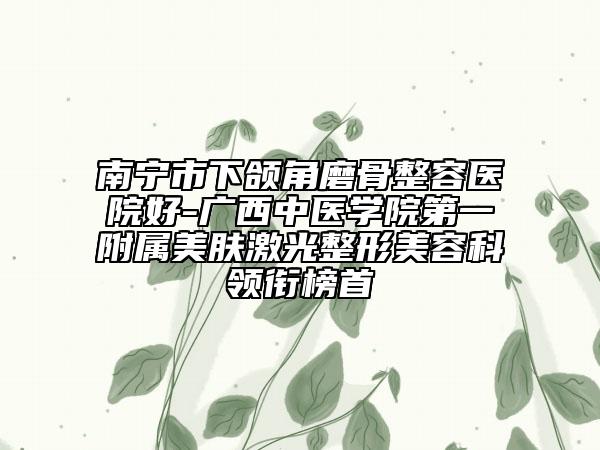 南宁市下颌角磨骨整容医院好-广西中医学院第一附属美肤激光整形美容科领衔榜首