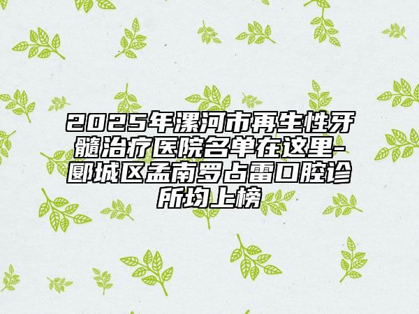 2025年漯河市再生性牙髓治疗医院名单在这里-郾城区孟南罗占雷口腔诊所均上榜