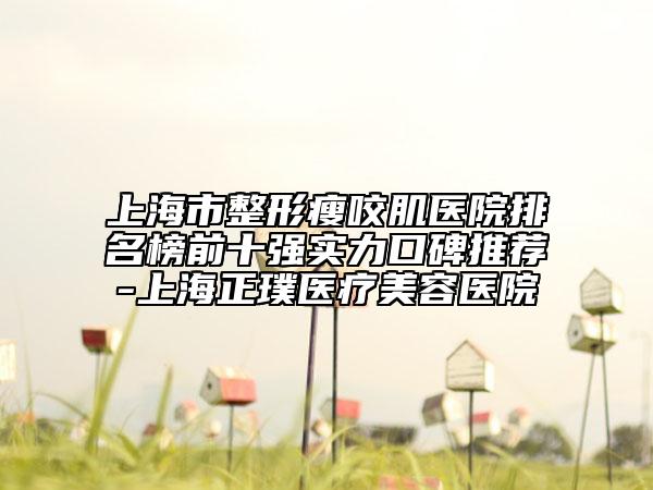 上海市整形瘦咬肌医院排名榜前十强实力口碑推荐-上海正璞医疗美容医院