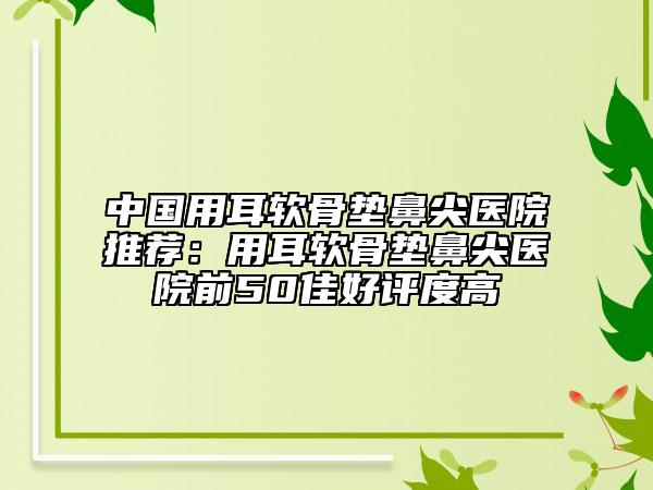 中国用耳软骨垫鼻尖医院推荐：用耳软骨垫鼻尖医院前50佳好评度高