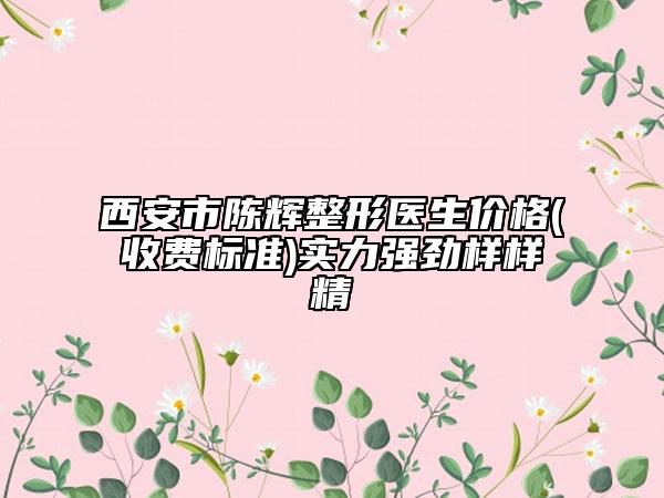 西安市陈辉整形医生价格(收费标准)实力强劲样样精