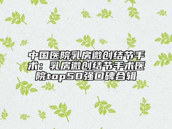 中国医院乳房微创结节手术：乳房微创结节手术医院top50强口碑合辑