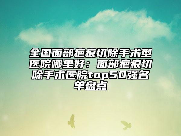 全国面部疤痕切除手术型医院哪里好：面部疤痕切除手术医院top50强名单盘点
