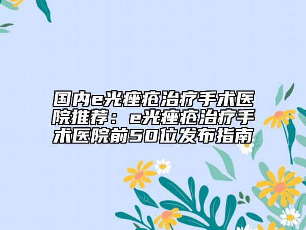 国内e光痤疮治疗手术医院推荐：e光痤疮治疗手术医院前50位发布指南