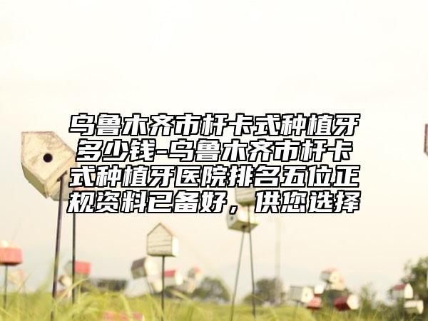 乌鲁木齐市杆卡式种植牙多少钱-乌鲁木齐市杆卡式种植牙医院排名五位正规资料已备好，供您选择