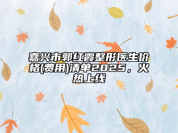 嘉兴市郭红霞整形医生价格(费用)清单2025，火热上线