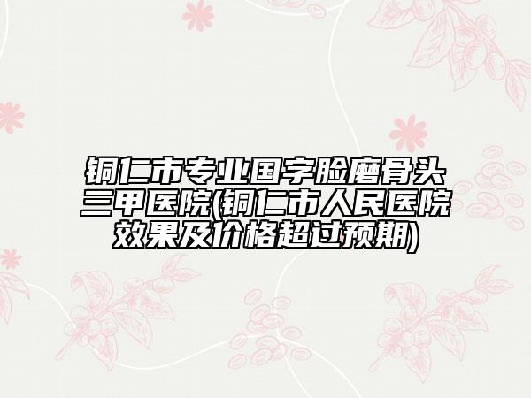 铜仁市专业国字脸磨骨头三甲医院(铜仁市人民医院效果及价格超过预期)