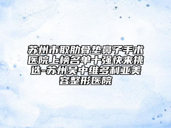 苏州市取肋骨垫鼻子手术医院上榜名单十强快来挑选-苏州吴中维多利亚美容整形医院