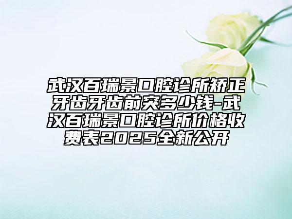 武汉百瑞景口腔诊所矫正牙齿牙齿前突多少钱-武汉百瑞景口腔诊所价格收费表2025全新公开