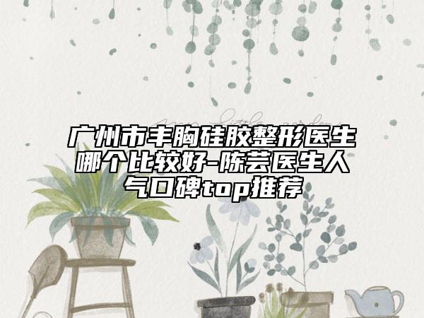 广州市丰胸硅胶整形医生哪个比较好-陈芸医生人气口碑top推荐