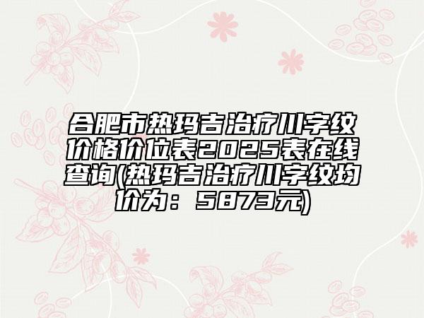 合肥市热玛吉治疗川字纹价格价位表2025表在线查询(热玛吉治疗川字纹均价为：5873元)