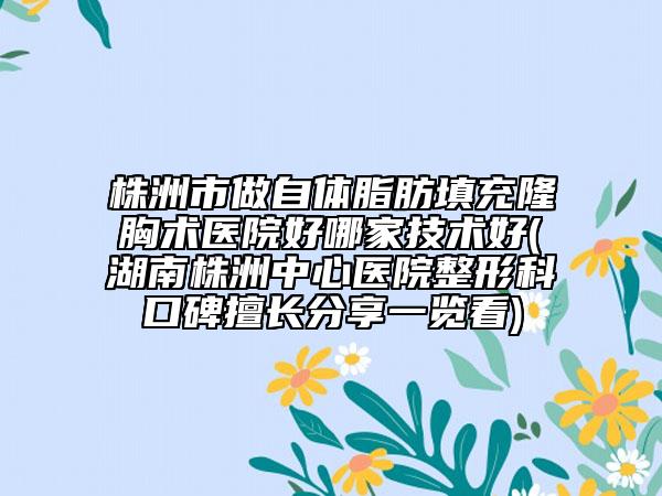 株洲市做自体脂肪填充隆胸术医院好哪家技术好(湖南株洲中心医院整形科口碑擅长分享一览看)