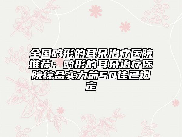 全国畸形的耳朵治疗医院推荐：畸形的耳朵治疗医院综合实力前50佳已锁定