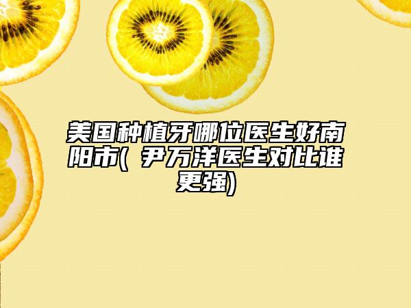 美国种植牙哪位医生好南阳市(​尹万洋医生对比谁更强)
