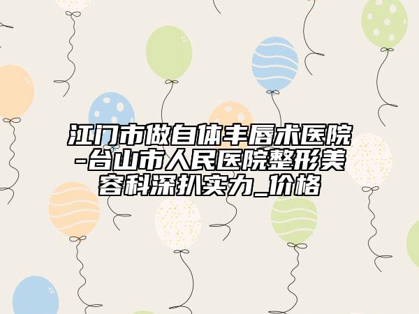江门市做自体丰唇术医院-台山市人民医院整形美容科深扒实力_价格