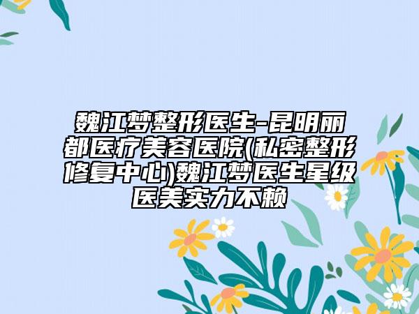 魏江梦整形医生-昆明丽都医疗美容医院(私密整形修复中心)魏江梦医生星级医美实力不赖