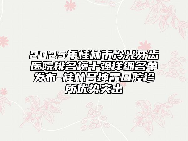 2025年桂林市冷光牙齿医院排名榜十强详细名单发布-桂林吕坤霞口腔诊所优势突出