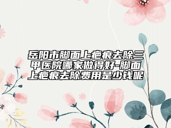 岳阳市脚面上疤痕去除三甲医院哪家做得好-脚面上疤痕去除费用是少钱呢