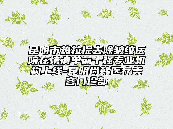 昆明市热拉提去除皱纹医院在榜清单前十强专业机构上线-昆明尚韩医疗美容门诊部
