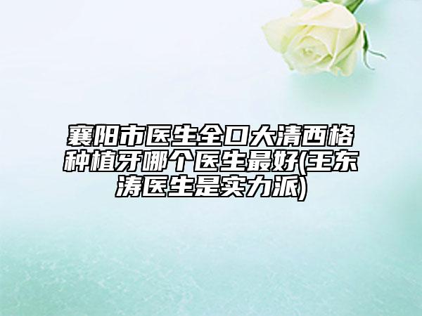 襄阳市医生全口大清西格种植牙哪个医生最好(王东涛医生是实力派)