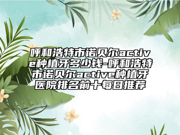 呼和浩特市诺贝尔active种植牙多少钱-呼和浩特市诺贝尔active种植牙医院排名前十每日推荐