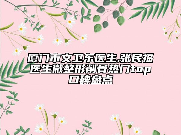 厦门市文卫东医生,张民福医生微整形削骨热门top口碑盘点