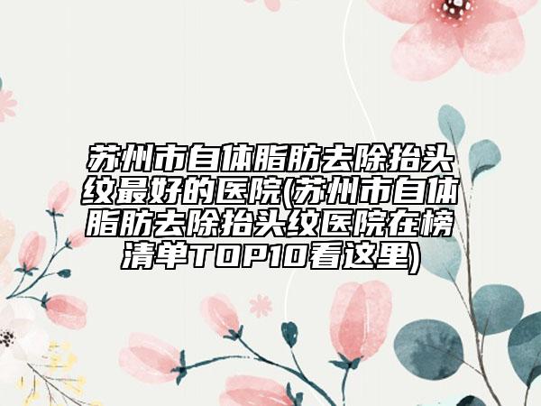 苏州市自体脂肪去除抬头纹最好的医院(苏州市自体脂肪去除抬头纹医院在榜清单TOP10看这里)