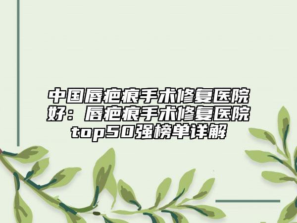 中国唇疤痕手术修复医院好：唇疤痕手术修复医院top50强榜单详解