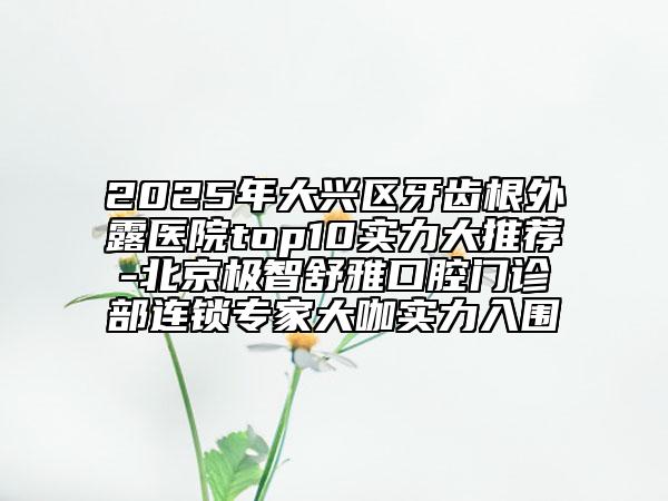 2025年大兴区牙齿根外露医院top10实力大推荐-北京极智舒雅口腔门诊部连锁专家大咖实力入围