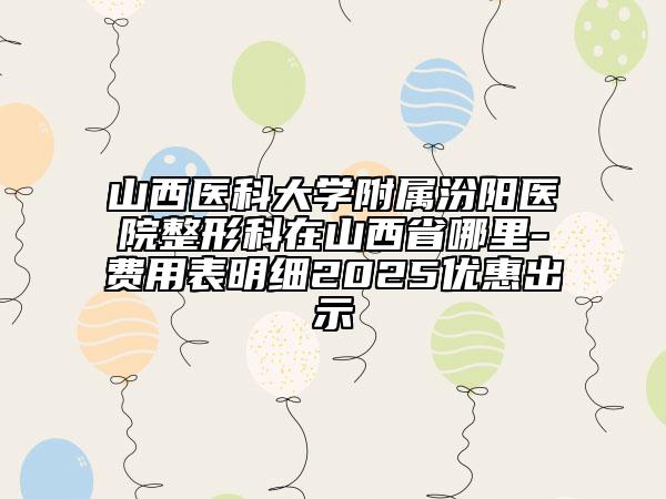 山西医科大学附属汾阳医院整形科在山西省哪里-费用表明细2025优惠出示