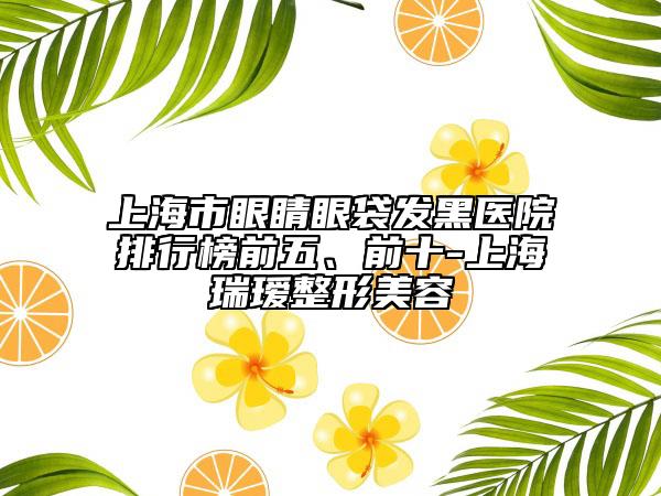 上海市眼睛眼袋发黑医院排行榜前五、前十-上海瑞瑷整形美容