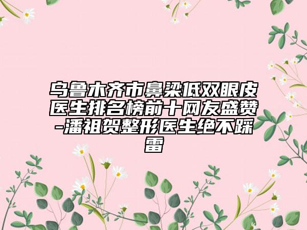 乌鲁木齐市鼻梁低双眼皮医生排名榜前十网友盛赞-潘祖贺整形医生绝不踩雷