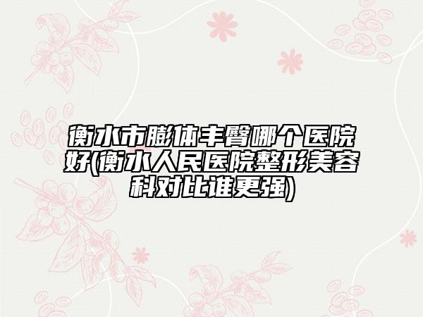 衡水市膨体丰臀哪个医院好(衡水人民医院整形美容科对比谁更强)