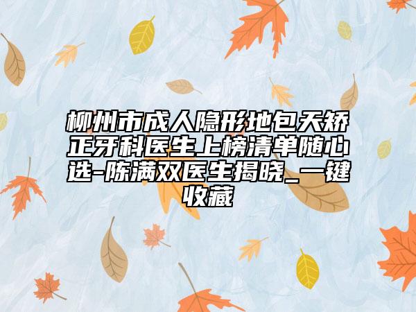 柳州市成人隐形地包天矫正牙科医生上榜清单随心选-陈满双医生揭晓_一键收藏