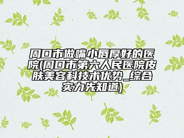 周口市做嘴小唇厚好的医院(周口市第六人民医院皮肤美容科技术优势_综合实力先知道)