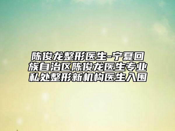陈俊龙整形医生-宁夏回族自治区陈俊龙医生专业私处整形新机构医生入围