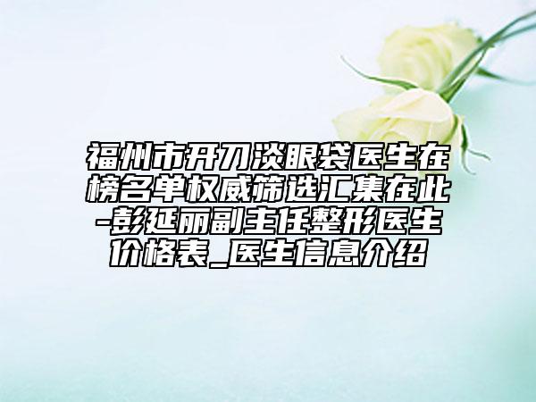 福州市开刀淡眼袋医生在榜名单权威筛选汇集在此-彭延丽副主任整形医生价格表_医生信息介绍