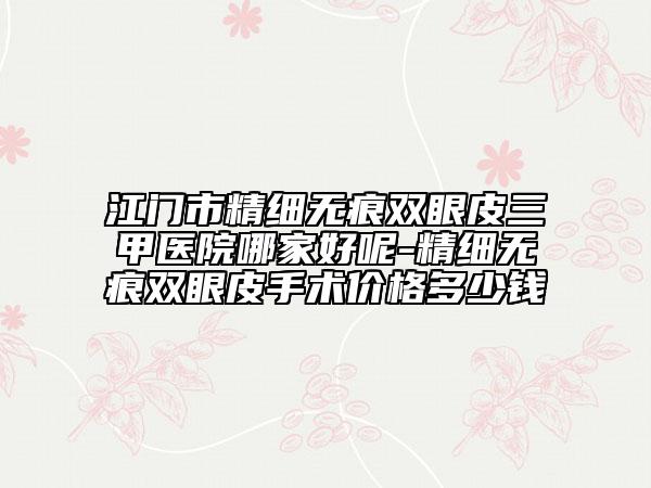 江门市精细无痕双眼皮三甲医院哪家好呢-精细无痕双眼皮手术价格多少钱